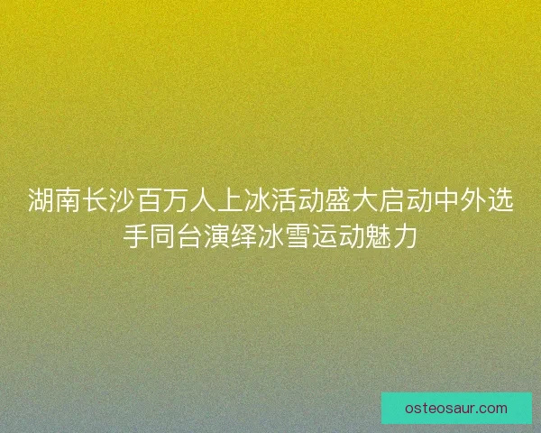 湖南长沙百万人上冰活动盛大启动中外选手同台演绎冰雪运动魅力