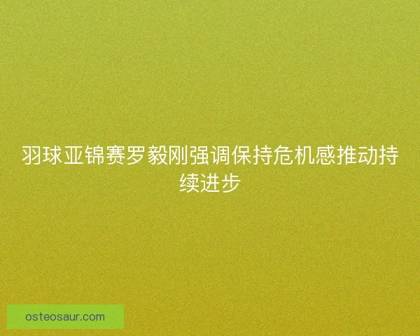羽球亚锦赛罗毅刚强调保持危机感推动持续进步
