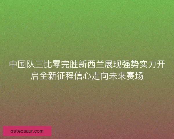 中国队三比零完胜新西兰展现强势实力开启全新征程信心走向未来赛场