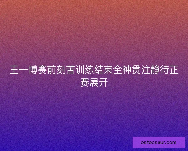 王一博赛前刻苦训练结束全神贯注静待正赛展开