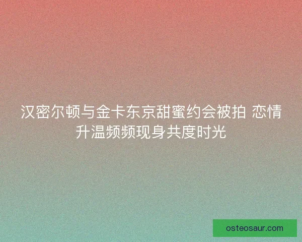 汉密尔顿与金卡东京甜蜜约会被拍 恋情升温频频现身共度时光