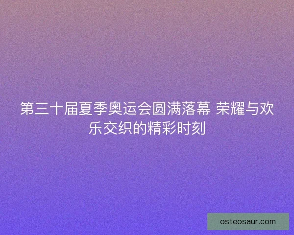 第三十届夏季奥运会圆满落幕 荣耀与欢乐交织的精彩时刻